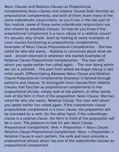 Noun Clauses and Relative Clauses as Prepositional Complements Noun clauses and relative clauses both function as prepositional complements, and both of them share many of the same subordinate conjunctions. As you'll see in the last part of this module, some of those same subordinate conjunctions are also shared by adverbial clauses. So how do you know if the prepositional complement is a noun clause or a relative clause? It's actually very simple. Start by looking at some examples of noun clauses functioning as prepositional complements: Examples of Noun Clause Prepositional Complements: - She has voted for who she wants. - Roberta is concerned about what we said. - Jennah returned to wherever she started Examples of Relative Clause Prepositional Complements: - The man with whom you spoke earlier has called again. - The river along which we run is polluted. - The park from where we began hiking is two miles south. Differentiating Between Noun Clause and Relative Clause Prepositional Complements Grammar is formed through patterns and choices. To distinguish noun clauses from relative clauses that function as prepositional complements in the prepositional phrase, simply look at the pattern. In other words, look at the form in front of the preposition: Noun Clause: She has voted for who she wants. Relative Clause: The man with whom you spoke earlier has called again. If the subordinate clause prepositional complement is a noun clause, the preposition will be preceded by a verb. On the other hand, if the subordinate clause is a relative clause, the form in front of the preposition will be a noun. The patterns to look for are: Noun Clause Prepositional Complement: Verb + Preposition + Noun Clause Relative Clause Prepositional Complement: Noun + Preposition + Relative Clause In each pattern, the verb and noun precede a prepositional phrase which has one of the subordinate clauses as prepositional complement.