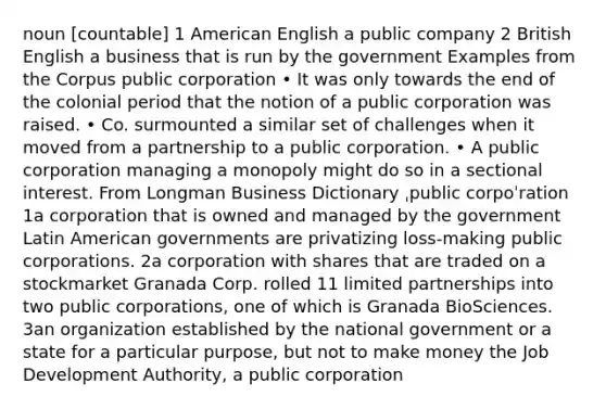 noun [countable] 1 American English a public company 2 British English a business that is run by the government Examples from the Corpus public corporation • It was only towards the end of the colonial period that the notion of a public corporation was raised. • Co. surmounted a similar set of challenges when it moved from a partnership to a public corporation. • A public corporation managing a monopoly might do so in a sectional interest. From Longman Business Dictionary ˌpublic corpoˈration 1a corporation that is owned and managed by the government Latin American governments are privatizing loss-making public corporations. 2a corporation with shares that are traded on a stockmarket Granada Corp. rolled 11 limited partnerships into two public corporations, one of which is Granada BioSciences. 3an organization established by the national government or a state for a particular purpose, but not to make money the Job Development Authority, a public corporation