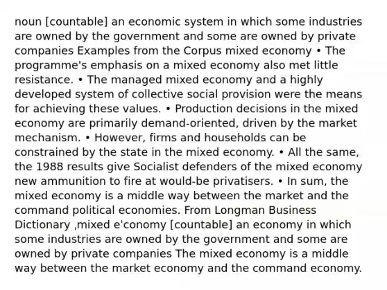 noun [countable] an economic system in which some industries are owned by the government and some are owned by private companies Examples from the Corpus mixed economy • The programme's emphasis on a mixed economy also met little resistance. • The managed mixed economy and a highly developed system of collective social provision were the means for achieving these values. • Production decisions in the mixed economy are primarily demand-oriented, driven by the market mechanism. • However, firms and households can be constrained by the state in the mixed economy. • All the same, the 1988 results give Socialist defenders of the mixed economy new ammunition to fire at would-be privatisers. • In sum, the mixed economy is a middle way between the market and the command political economies. From Longman Business Dictionary ˌmixed eˈconomy [countable] an economy in which some industries are owned by the government and some are owned by private companies The mixed economy is a middle way between the market economy and the command economy.