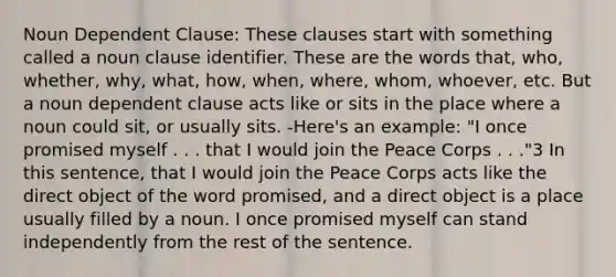 Noun Dependent Clause: These clauses start with something called a noun clause identifier. These are the words that, who, whether, why, what, how, when, where, whom, whoever, etc. But a noun dependent clause acts like or sits in the place where a noun could sit, or usually sits. -Here's an example: "I once promised myself . . . that I would join the Peace Corps . . ."3 In this sentence, that I would join the Peace Corps acts like the direct object of the word promised, and a direct object is a place usually filled by a noun. I once promised myself can stand independently from the rest of the sentence.