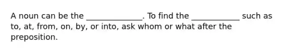 A noun can be the ______________. To find the ____________ such as to, at, from, on, by, or into, ask whom or what after the preposition.