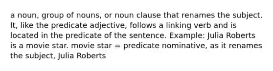 a noun, group of nouns, or noun clause that renames the subject. It, like the predicate adjective, follows a linking verb and is located in the predicate of the sentence. Example: Julia Roberts is a movie star. movie star = predicate nominative, as it renames the subject, Julia Roberts