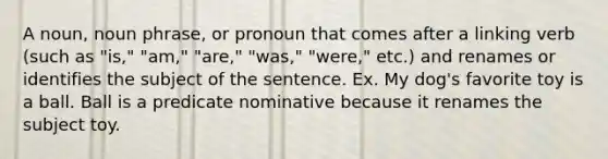 A noun, noun phrase, or pronoun that comes after a linking verb (such as "is," "am," "are," "was," "were," etc.) and renames or identifies the subject of the sentence. Ex. My dog's favorite toy is a ball. Ball is a predicate nominative because it renames the subject toy.