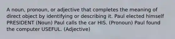 A noun, pronoun, or adjective that completes the meaning of direct object by identifying or describing it. Paul elected himself PRESIDENT (Noun) Paul calls the car HIS. (Pronoun) Paul found the computer USEFUL. (Adjective)