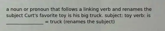 a noun or pronoun that follows a linking verb and renames the subject Curt's favorite toy is his big truck. subject: toy verb: is ________________ = truck (renames the subject)