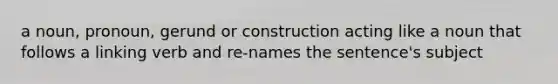 a noun, pronoun, gerund or construction acting like a noun that follows a linking verb and re-names the sentence's subject