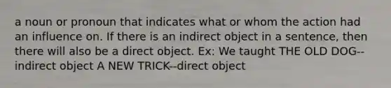 a noun or pronoun that indicates what or whom the action had an influence on. If there is an indirect object in a sentence, then there will also be a direct object. Ex: We taught THE OLD DOG--indirect object A NEW TRICK--direct object