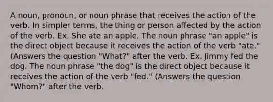 A noun, pronoun, or noun phrase that receives the action of the verb. In simpler terms, the thing or person affected by the action of the verb. Ex. She ate an apple. The noun phrase "an apple" is the direct object because it receives the action of the verb "ate." (Answers the question "What?" after the verb. Ex. Jimmy fed the dog. The noun phrase "the dog" is the direct object because it receives the action of the verb "fed." (Answers the question "Whom?" after the verb.