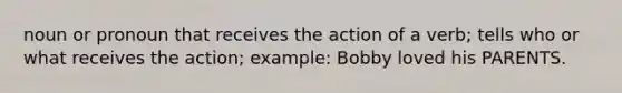 noun or pronoun that receives the action of a verb; tells who or what receives the action; example: Bobby loved his PARENTS.