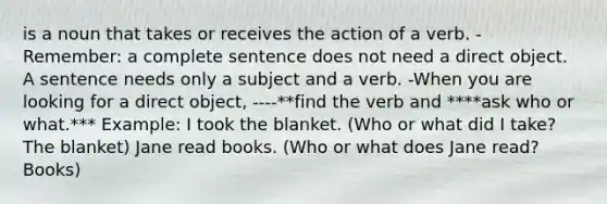 is a noun that takes or receives the action of a verb. - Remember: a complete sentence does not need a direct object. A sentence needs only a subject and a verb. -When you are looking for a direct object, ----**find the verb and ****ask who or what.*** Example: I took the blanket. (Who or what did I take? The blanket) Jane read books. (Who or what does Jane read? Books)