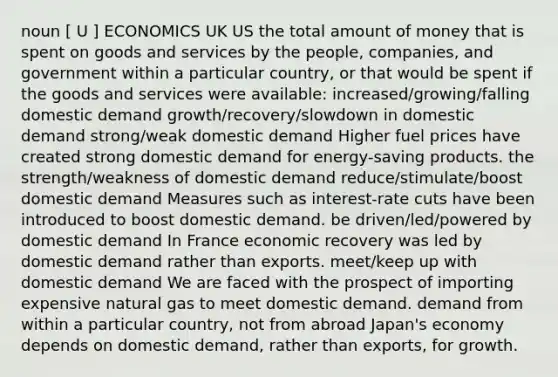 noun [ U ] ECONOMICS UK US the total amount of money that is spent on goods and services by the people, companies, and government within a particular country, or that would be spent if the goods and services were available: increased/growing/falling domestic demand growth/recovery/slowdown in domestic demand strong/weak domestic demand Higher fuel prices have created strong domestic demand for energy-saving products. the strength/weakness of domestic demand reduce/stimulate/boost domestic demand Measures such as interest-rate cuts have been introduced to boost domestic demand. be driven/led/powered by domestic demand In France economic recovery was led by domestic demand rather than exports. meet/keep up with domestic demand We are faced with the prospect of importing expensive natural gas to meet domestic demand. demand from within a particular country, not from abroad Japan's economy depends on domestic demand, rather than exports, for growth.