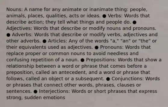 Nouns: A name for any animate or inanimate thing: people, animals, places, qualities, acts or ideas. ● Verbs: Words that describe action; they tell what things and people do. ● Adjectives: Words that describe or modify nouns and pronouns. ● Adverbs: Words that describe or modify verbs, adjectives and other adverbs. ● Articles: Any of the words "a," "an" or "the" or their equivalents used as adjectives. ● Pronouns: Words that replace proper or common nouns to avoid needless and confusing repetition of a noun. ● Prepositions: Words that show a relationship between a word or phrase that comes before a preposition, called an antecedent, and a word or phrase that follows, called an object or a subsequent. ● Conjunctions: Words or phrases that connect other words, phrases, clauses or sentences. ● Interjections: Words or short phrases that express strong, sudden emotions