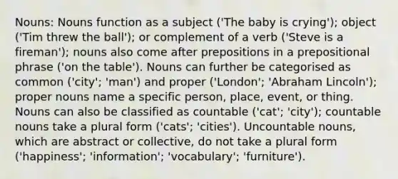 Nouns: Nouns function as a subject ('The baby is crying'); object ('Tim threw the ball'); or complement of a verb ('Steve is a fireman'); nouns also come after prepositions in a prepositional phrase ('on the table'). Nouns can further be categorised as common ('city'; 'man') and proper ('London'; 'Abraham Lincoln'); <a href='https://www.questionai.com/knowledge/kybYdZBQRq-proper-nouns' class='anchor-knowledge'>proper nouns</a> name a specific person, place, event, or thing. Nouns can also be classified as countable ('cat'; 'city'); countable nouns take a plural form ('cats'; 'cities'). Uncountable nouns, which are abstract or collective, do not take a plural form ('happiness'; 'information'; 'vocabulary'; 'furniture').