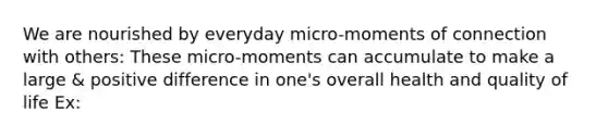 We are nourished by everyday micro-moments of connection with others: These micro-moments can accumulate to make a large & positive difference in one's overall health and quality of life Ex: