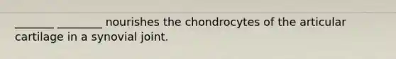 _______ ________ nourishes the chondrocytes of the articular cartilage in a synovial joint.