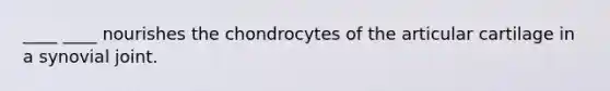 ____ ____ nourishes the chondrocytes of the articular cartilage in a synovial joint.