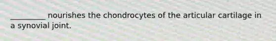 _________ nourishes the chondrocytes of the articular cartilage in a synovial joint.