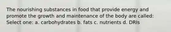 The nourishing substances in food that provide energy and promote the growth and maintenance of the body are called: Select one: a. carbohydrates b. fats c. nutrients d. DRIs