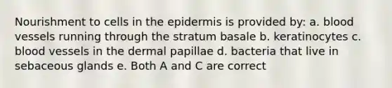 Nourishment to cells in the epidermis is provided by: a. blood vessels running through the stratum basale b. keratinocytes c. blood vessels in the dermal papillae d. bacteria that live in sebaceous glands e. Both A and C are correct