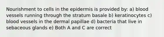 Nourishment to cells in the epidermis is provided by: a) blood vessels running through the stratum basale b) keratinocytes c) blood vessels in the dermal papillae d) bacteria that live in sebaceous glands e) Both A and C are correct