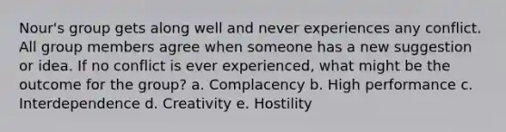 Nour's group gets along well and never experiences any conflict. All group members agree when someone has a new suggestion or idea. If no conflict is ever experienced, what might be the outcome for the group? a. Complacency b. High performance c. Interdependence d. Creativity e. Hostility