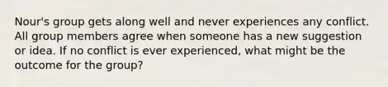 Nour's group gets along well and never experiences any conflict. All group members agree when someone has a new suggestion or idea. If no conflict is ever experienced, what might be the outcome for the group?