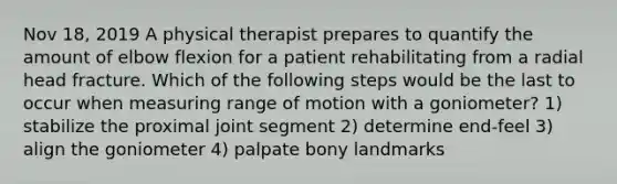 Nov 18, 2019 A physical therapist prepares to quantify the amount of elbow flexion for a patient rehabilitating from a radial head fracture. Which of the following steps would be the last to occur when measuring range of motion with a goniometer? 1) stabilize the proximal joint segment 2) determine end-feel 3) align the goniometer 4) palpate bony landmarks