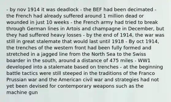 - by nov 1914 it was deadlock - the BEF had been decimated - the French had already suffered around 1 million dead or wounded in just 10 weeks - the French army had tried to break through German lines in Artois and champagne in December, but they had suffered heavy losses - by the end of 1914, the war was still in great stalemate that would last until 1918 - By oct 1914, the trenches of the western front had been fully formed and stretched in a jagged line from the North Sea to the Swiss boarder in the south, around a distance of 475 miles - WW1 developed into a stalemate based on trenches - at the beginning battle tactics were still steeped in the traditions of the Franco Prussian war and the American civil war and strategies had not yet been devised for contemporary weapons such as the machine gun