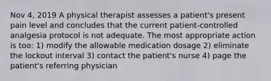 Nov 4, 2019 A physical therapist assesses a patient's present pain level and concludes that the current patient-controlled analgesia protocol is not adequate. The most appropriate action is too: 1) modify the allowable medication dosage 2) eliminate the lockout interval 3) contact the patient's nurse 4) page the patient's referring physician