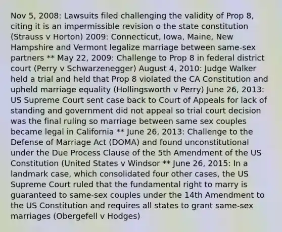 Nov 5, 2008: Lawsuits filed challenging the validity of Prop 8, citing it is an impermissible revision o the state constitution (Strauss v Horton) 2009: Connecticut, Iowa, Maine, New Hampshire and Vermont legalize marriage between same-sex partners ** May 22, 2009: Challenge to Prop 8 in federal district court (Perry v Schwarzenegger) August 4, 2010: Judge Walker held a trial and held that Prop 8 violated the CA Constitution and upheld marriage equality (Hollingsworth v Perry) June 26, 2013: US Supreme Court sent case back to Court of Appeals for lack of standing and government did not appeal so trial court decision was the final ruling so marriage between same sex couples became legal in California ** June 26, 2013: Challenge to the Defense of Marriage Act (DOMA) and found unconstitutional under the Due Process Clause of the 5th Amendment of the US Constitution (United States v Windsor ** June 26, 2015: In a landmark case, which consolidated four other cases, the US Supreme Court ruled that the fundamental right to marry is guaranteed to same-sex couples under the 14th Amendment to the US Constitution and requires all states to grant same-sex marriages (Obergefell v Hodges)