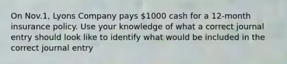 On Nov.1, Lyons Company pays 1000 cash for a 12-month insurance policy. Use your knowledge of what a correct journal entry should look like to identify what would be included in the correct journal entry