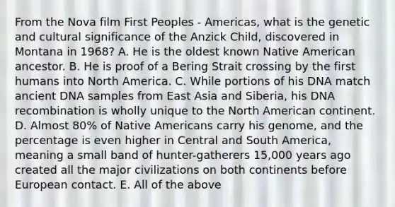 From the Nova film First Peoples - Americas, what is the genetic and cultural significance of the Anzick Child, discovered in Montana in 1968? A. He is the oldest known Native American ancestor. B. He is proof of a Bering Strait crossing by the first humans into North America. C. While portions of his DNA match ancient DNA samples from East Asia and Siberia, his DNA recombination is wholly unique to the North American continent. D. Almost 80% of Native Americans carry his genome, and the percentage is even higher in Central and South America, meaning a small band of hunter-gatherers 15,000 years ago created all the major civilizations on both continents before European contact. E. All of the above