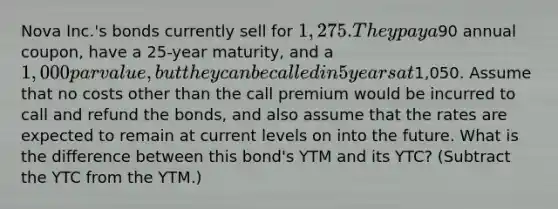 Nova Inc.'s bonds currently sell for 1,275. They pay a90 annual coupon, have a 25-year maturity, and a 1,000 par value, but they can be called in 5 years at1,050. Assume that no costs other than the call premium would be incurred to call and refund the bonds, and also assume that the rates are expected to remain at current levels on into the future. What is the difference between this bond's YTM and its YTC? (Subtract the YTC from the YTM.)