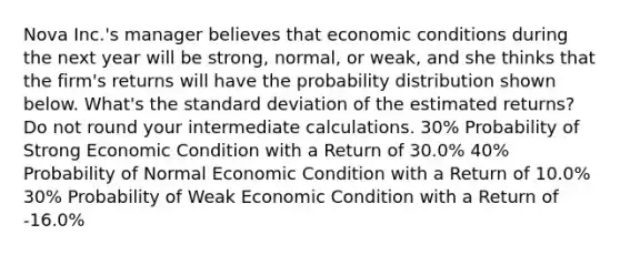 Nova Inc.'s manager believes that economic conditions during the next year will be strong, normal, or weak, and she thinks that the firm's returns will have the probability distribution shown below. What's the standard deviation of the estimated returns? Do not round your intermediate calculations. 30% Probability of Strong Economic Condition with a Return of 30.0% 40% Probability of Normal Economic Condition with a Return of 10.0% 30% Probability of Weak Economic Condition with a Return of -16.0%