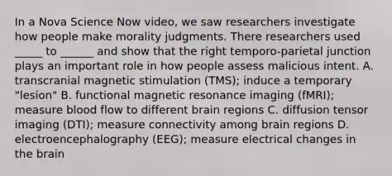 In a Nova Science Now video, we saw researchers investigate how people make morality judgments. There researchers used _____ to ______ and show that the right temporo-parietal junction plays an important role in how people assess malicious intent. A. transcranial magnetic stimulation (TMS); induce a temporary "lesion" B. functional magnetic resonance imaging (fMRI); measure blood flow to different brain regions C. diffusion tensor imaging (DTI); measure connectivity among brain regions D. electroencephalography (EEG); measure electrical changes in the brain