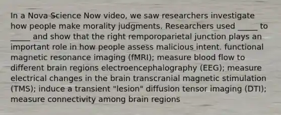 In a Nova Science Now video, we saw researchers investigate how people make morality judgments. Researchers used _____ to _____ and show that the right remporoparietal junction plays an important role in how people assess malicious intent. functional magnetic resonance imaging (fMRI); measure blood flow to different brain regions electroencephalography (EEG); measure electrical changes in the brain transcranial magnetic stimulation (TMS); induce a transient "lesion" diffusion tensor imaging (DTI); measure connectivity among brain regions