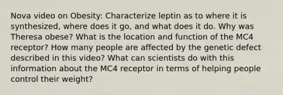 Nova video on Obesity: Characterize leptin as to where it is synthesized, where does it go, and what does it do. Why was Theresa obese? What is the location and function of the MC4 receptor? How many people are affected by the genetic defect described in this video? What can scientists do with this information about the MC4 receptor in terms of helping people control their weight?