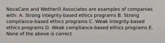 NovaCare and Wetherill Associates are examples of companies with: A. Strong integrity-based ethics programs B. Strong compliance-based ethics programs C. Weak integrity-based ethics programs D. Weak compliance-based ethics programs E. None of the above is correct