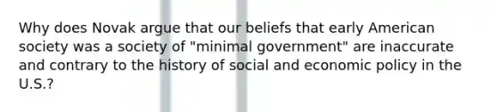 Why does Novak argue that our beliefs that early American society was a society of "minimal government" are inaccurate and contrary to the history of social and economic policy in the U.S.?