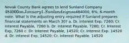 Novak County Bank agrees to lend Sunland Company 484000 on January 1. Sunland signs a484000, 6%, 6-month note. What is the adjusting entry required if Sunland prepares financial statements on March 30? a. Dr. Interest Exp, 7260; Cr. Interest Payable, 7260 b. Dr. Interest Payable, 7260; Cr. Interest Exp, 7260 c. Dr. Interest Payable, 14520; Cr. Interest Exp. 14520 d. Dr. Interest Exp, 14520; Cr. Interest Payable. 14520