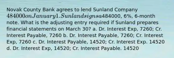 Novak County Bank agrees to lend Sunland Company 484000 on January 1. Sunland signs a484000, 6%, 6-month note. What is the adjusting entry required if Sunland prepares financial statements on March 30? a. Dr. Interest Exp, 7260; Cr. Interest Payable, 7260 b. Dr. Interest Payable, 7260; Cr. Interest Exp, 7260 c. Dr. Interest Payable, 14520; Cr. Interest Exp. 14520 d. Dr. Interest Exp, 14520; Cr. Interest Payable. 14520