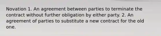 Novation 1. An agreement between parties to terminate the contract without further obligation by either party. 2. An agreement of parties to substitute a new contract for the old one.