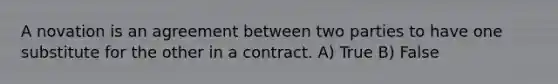 A novation is an agreement between two parties to have one substitute for the other in a contract. A) True B) False