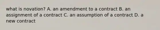 what is novation? A. an amendment to a contract B. an assignment of a contract C. an assumption of a contract D. a new contract