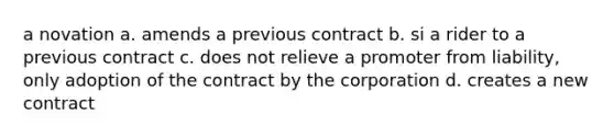 a novation a. amends a previous contract b. si a rider to a previous contract c. does not relieve a promoter from liability, only adoption of the contract by the corporation d. creates a new contract