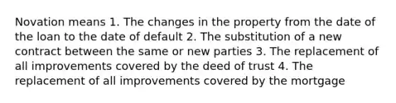 Novation means 1. The changes in the property from the date of the loan to the date of default 2. The substitution of a new contract between the same or new parties 3. The replacement of all improvements covered by the deed of trust 4. The replacement of all improvements covered by the mortgage