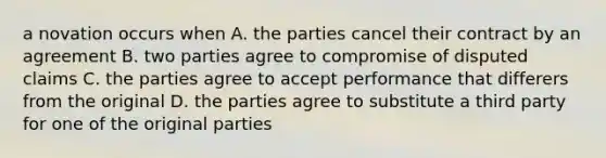 a novation occurs when A. the parties cancel their contract by an agreement B. two parties agree to compromise of disputed claims C. the parties agree to accept performance that differers from the original D. the parties agree to substitute a third party for one of the original parties