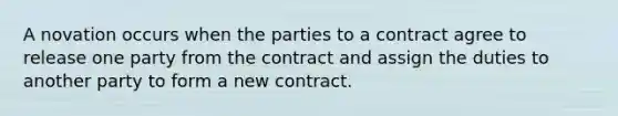 A novation occurs when the parties to a contract agree to release one party from the contract and assign the duties to another party to form a new contract.