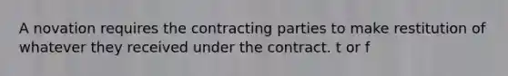 A novation requires the contracting parties to make restitution of whatever they received under the contract. t or f