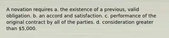 A novation requires a. the existence of a previous, valid obligation. b. an accord and satisfaction. c. performance of the original contract by all of the parties. d. consideration greater than 5,000.